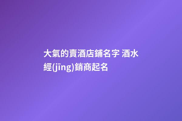 大氣的賣酒店鋪名字 酒水經(jīng)銷商起名-第1張-店鋪起名-玄機派